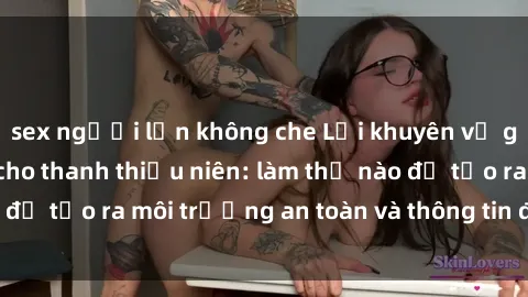 sex người lớn không che Lời khuyên về giáo dục giới tính cho thanh thiếu niên: làm thế nào để tạo ra môi trường an toàn và thông tin đáng tin cậy?
