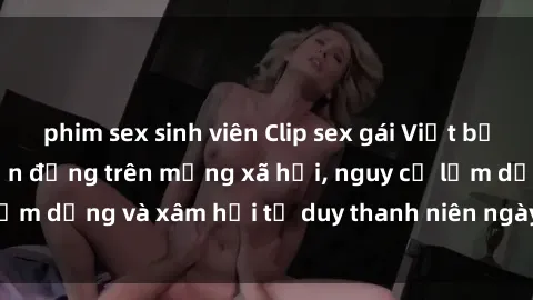 phim sex sinh viên Clip sex gái Việt bị lộ: Sự việc gây chấn động trên mạng xã hội, nguy cơ lạm dụng và xâm hại tư duy thanh niên ngày càng gia tăng.