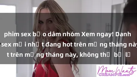 phim sex bạo dâm nhóm Xem ngay! Danh sách các bộ phim sex mới nhất đang hot trên mạng tháng này, không thể bỏ lỡ