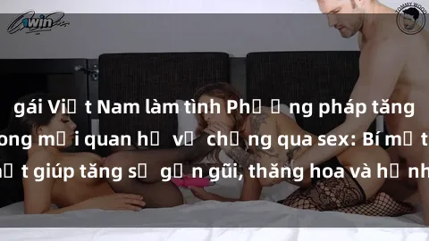 gái Việt Nam làm tình Phương pháp tăng cường gắn kết trong mối quan hệ vợ chồng qua sex: Bí mật giúp tăng sự gần gũi, thăng hoa và hạnh phúc cho cặp đôi