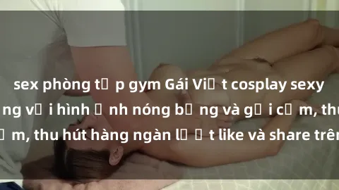 sex phòng tập gym Gái Việt cosplay sexy khiến fan phát cuồng với hình ảnh nóng bỏng và gợi cảm, thu hút hàng ngàn lượt like và share trên mạng xã hội.