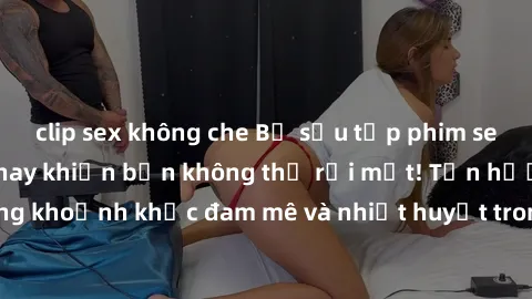 clip sex không che Bộ sưu tập phim sex Mỹ hot nhất năm nay khiến bạn không thể rời mắt! Tận hưởng những khoảnh khắc đam mê và nhiệt huyết trong các tác phẩm nóng bỏng này!