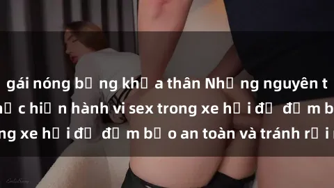 gái nóng bỏng khỏa thân Những nguyên tắc cần nhớ khi thực hiện hành vi sex trong xe hơi để đảm bảo an toàn và tránh rủi ro.