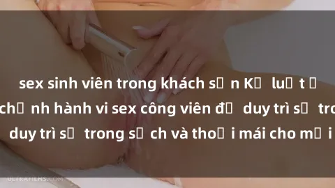 sex sinh viên trong khách sạn Kỷ luật ở công viên: Chấn chỉnh hành vi sex công viên để duy trì sự trong sạch và thoải mái cho mọi người.