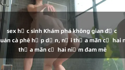 sex học sinh Khám phá không gian độc đáo tại sex quán cà phê hấp dẫn, nơi thỏa mãn cả hai niềm đam mê