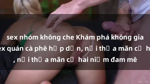 sex nhóm không che Khám phá không gian độc đáo tại sex quán cà phê hấp dẫn, nơi thỏa mãn cả hai niềm đam mê