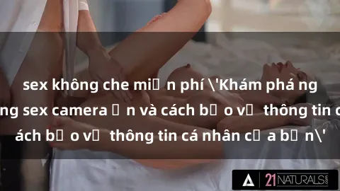 sex không che miễn phí 'Khám phá nguy cơ của việc sử dụng sex camera ẩn và cách bảo vệ thông tin cá nhân của bạn'