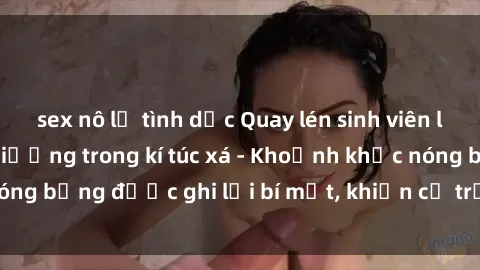 sex nô lệ tình dục Quay lén sinh viên làm tình ngay trên giường trong kí túc xá - Khoảnh khắc nóng bỏng được ghi lại bí mật, khiến cả trường học xôn xao.