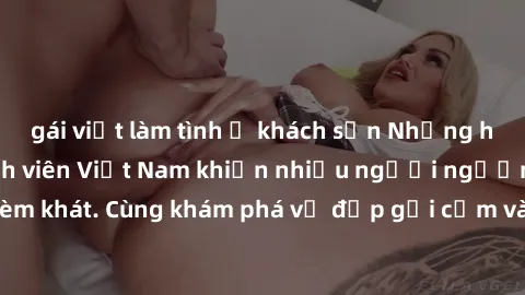 gái việt làm tình ở khách sạn Những hình ảnh sex gái sinh viên Việt Nam khiến nhiều người ngưỡng mộ và thèm khát. Cùng khám phá vẻ đẹp gợi cảm và quyến rũ của những cô gái trẻ này.