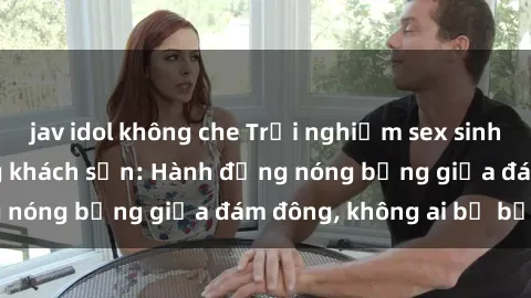 jav idol không che Trải nghiệm sex sinh viên sôi động trong khách sạn: Hành động nóng bỏng giữa đám đông, không ai bị bỏ lỡ