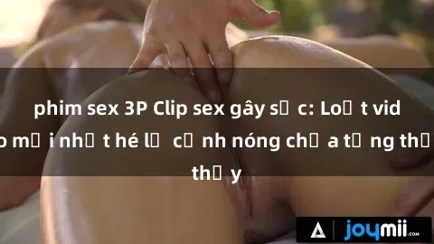 phim sex 3P Clip sex gây sốc: Loạt video mới nhất hé lộ cảnh nóng chưa từng thấy