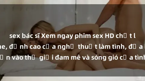 sex bác sĩ Xem ngay phim sex HD chất lượng cao không che, đỉnh cao của nghệ thuật làm tình, đưa bạn vào thế giới đam mê và sóng gió của tình yêu không giới hạn.