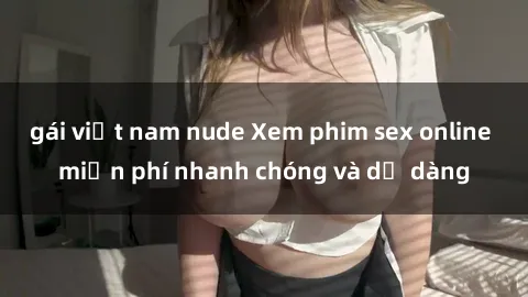 gái việt nam nude Xem phim sex online miễn phí nhanh chóng và dễ dàng