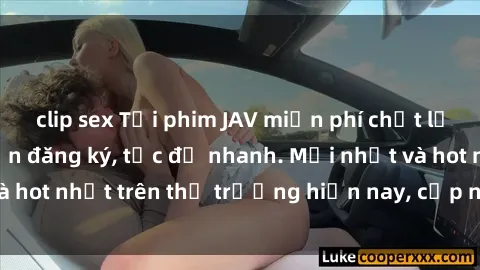 clip sex Tải phim JAV miễn phí chất lượng cao, không cần đăng ký, tốc độ nhanh. Mới nhất và hot nhất trên thị trường hiện nay, cập nhật hàng ngày.