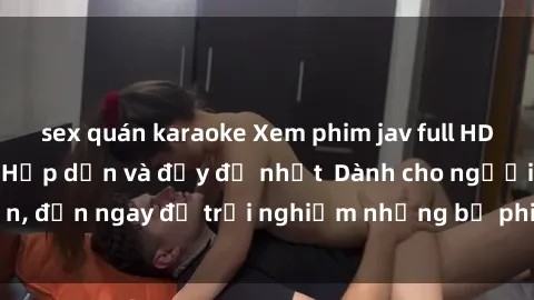 sex quán karaoke Xem phim jav full HD online miễn phí - Hấp dẫn và đầy đủ nhất  Dành cho người lớn, đến ngay để trải nghiệm những bộ phim hấp dẫn và hấp dẫn.