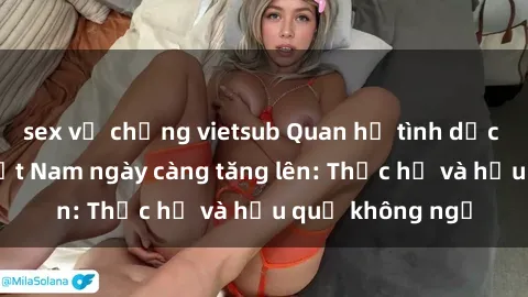 sex vợ chồng vietsub Quan hệ tình dục của nữ sinh Việt Nam ngày càng tăng lên: Thực hư và hậu quả không ngờ