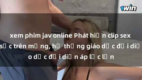 xem phim jav online Phát hiện clip sex nữ sinh gây sốc trên mạng, hệ thống giáo dục đối diện áp lực lớn