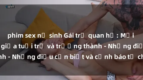 phim sex nữ sinh Gái trẻ quan hệ: Mối quan hệ khác biệt giữa tuổi trẻ và trưởng thành - Những điều cần biết và cảnh báo từ chuyên gia