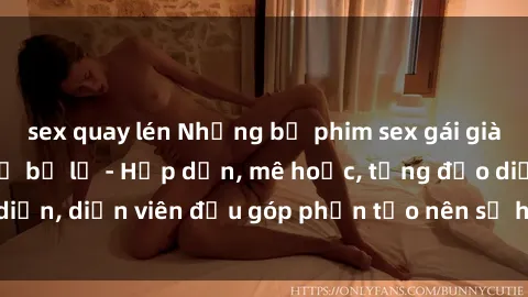 sex quay lén Những bộ phim sex gái già đỉnh cao không thể bỏ lỡ - Hấp dẫn, mê hoặc, từng đạo diễn, diễn viên đều góp phần tạo nên sự hấp dẫn, kích thích.
