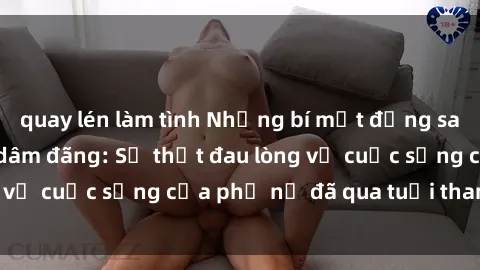 quay lén làm tình Những bí mật đằng sau vẻ ngoài gái già dâm đãng: Sự thật đau lòng về cuộc sống của phụ nữ đã qua tuổi thanh xuân