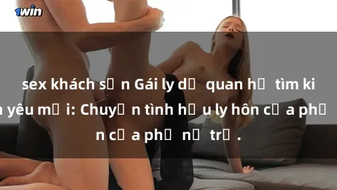 sex khách sạn Gái ly dị quan hệ tìm kiếm tình yêu mới: Chuyện tình hậu ly hôn của phụ nữ trẻ.