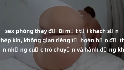 sex phòng thay đồ Bí mật tại khách sạn: Phòng quay lén khép kín, không gian riêng tư hoàn hảo để thực hiện những cuộc trò chuyện và hành động không bị người khác phát hiện.