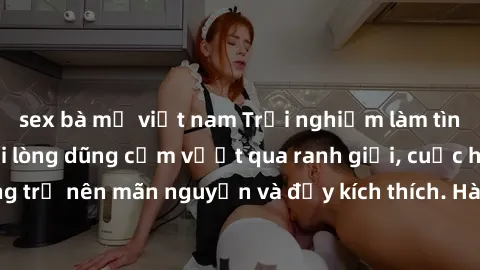 sex bà mẹ việt nam Trải nghiệm làm tình ngoài đường: Khi lòng dũng cảm vượt qua ranh giới, cuộc hẹn nơi công cộng trở nên mãn nguyện và đầy kích thích. Hành vi nguy hiểm, nhưng cũng tạo nên cảm giác m