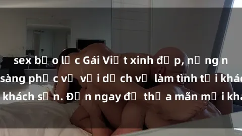 sex bạo lực Gái Việt xinh đẹp, nồng nàn tình cảm, sẵn sàng phục vụ với dịch vụ làm tình tại khách sạn. Đến ngay để thỏa mãn mọi khao khát của bạn!
