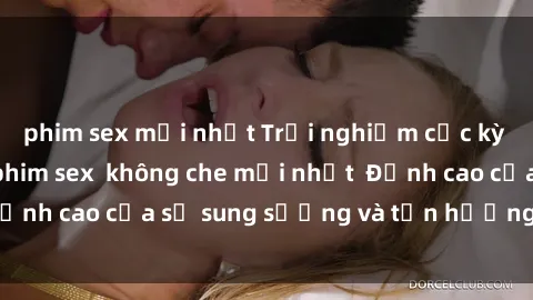 phim sex mới nhất Trải nghiệm cực kỳ nóng bỏng trong phim sex  không che mới nhất  Đỉnh cao của sự sung sướng và tận hưởng chân thật