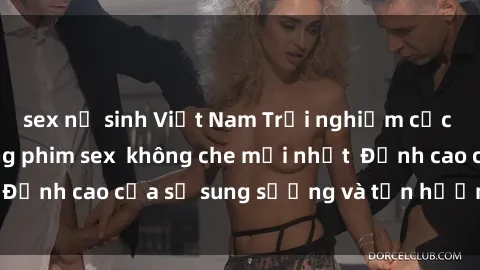 sex nữ sinh Việt Nam Trải nghiệm cực kỳ nóng bỏng trong phim sex  không che mới nhất  Đỉnh cao của sự sung sướng và tận hưởng chân thật