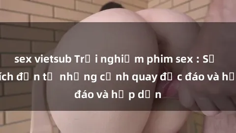 sex vietsub Trải nghiệm phim sex : Sự kích thích đến từ những cảnh quay độc đáo và hấp dẫn
