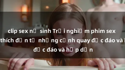 clip sex nữ sinh Trải nghiệm phim sex : Sự kích thích đến từ những cảnh quay độc đáo và hấp dẫn