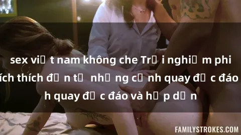 sex việt nam không che Trải nghiệm phim sex : Sự kích thích đến từ những cảnh quay độc đáo và hấp dẫn