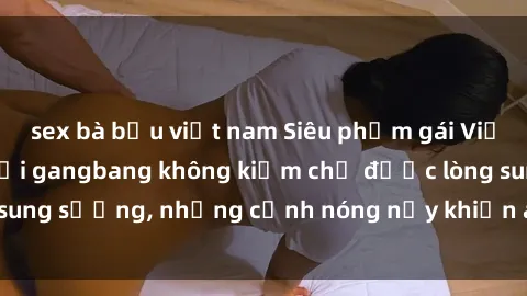sex bà bầu việt nam Siêu phẩm gái Việt tham gia trong buổi gangbang không kiềm chế được lòng sung sướng, những cảnh nóng nảy khiến ai cũng phải mãn nhãn