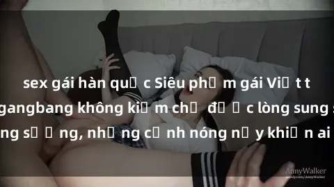 sex gái hàn quốc Siêu phẩm gái Việt tham gia trong buổi gangbang không kiềm chế được lòng sung sướng, những cảnh nóng nảy khiến ai cũng phải mãn nhãn