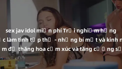 sex jav idol miễn phí Trải nghiệm hứng khởi cùng với việc làm tình tập thể - những bí mật và kinh nghiệm để thăng hoa cảm xúc và tăng cường sự gắn kết trong mối quan hệ