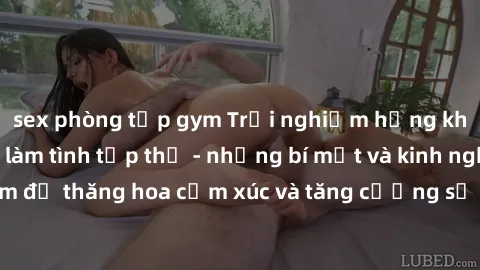 sex phòng tập gym Trải nghiệm hứng khởi cùng với việc làm tình tập thể - những bí mật và kinh nghiệm để thăng hoa cảm xúc và tăng cường sự gắn kết trong mối quan hệ