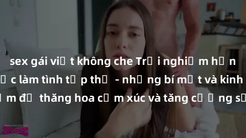 sex gái việt không che Trải nghiệm hứng khởi cùng với việc làm tình tập thể - những bí mật và kinh nghiệm để thăng hoa cảm xúc và tăng cường sự gắn kết trong mối quan hệ