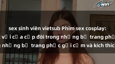 sex sinh viên vietsub Phim sex cosplay: Trải nghiệm tuyệt vời của cặp đôi trong những bộ trang phục gợi cảm và kích thích
