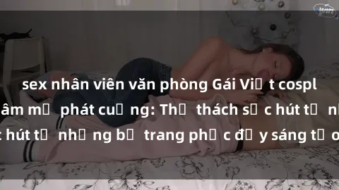 sex nhân viên văn phòng Gái Việt cosplay sexy khiến fan hâm mộ phát cuồng: Thử thách sức hút từ những bộ trang phục đầy sáng tạo và quyến rũ!