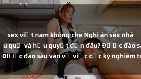 sex việt nam không che Nghi án sex nhân viên nhà hàng: Hậu quả và hậu quyết đến đâu? Được đào sâu vào vụ việc cực kỳ nghiêm trọng này.