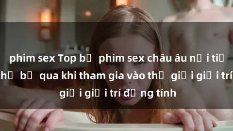 phim sex Top bộ phim sex châu âu nổi tiếng không thể bỏ qua khi tham gia vào thế giới giải trí đồng tính