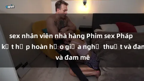sex nhân viên nhà hàng Phim sex Pháp - Sự kết hợp hoàn hảo giữa nghệ thuật và đam mê