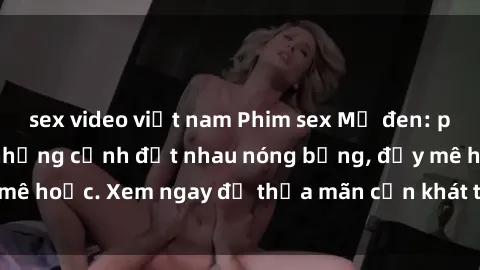 sex video việt nam Phim sex Mỹ đen: phút mãnh liệt với những cảnh địt nhau nóng bỏng, đầy mê hoặc. Xem ngay để thỏa mãn cơn khát tình dục của bạn!