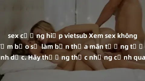 sex cưỡng hiếp vietsub Xem sex không che HD miễn phí đảm bảo sẽ làm bạn thỏa mãn tưởng tượng và nhu cầu tình dục. Hãy thưởng thức những cảnh quay hấp dẫn và mãnh liệt ngay bây giờ!