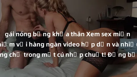 gái nóng bỏng khỏa thân Xem sex miễn phí: Cùng trải nghiệm với hàng ngàn video hấp dẫn và nhiều thể loại đa dạng chỉ trong một cú nhấp chuột! Đừng bỏ lỡ cơ hội thưởng thức tuyệt vời này ngay hôm nay!