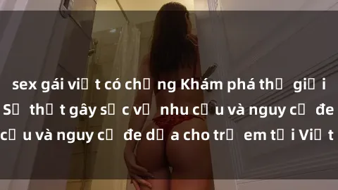 sex gái việt có chồng Khám phá thế giới sex loli Việt Nam: Sự thật gây sốc về nhu cầu và nguy cơ đe dọa cho trẻ em tại Việt Nam