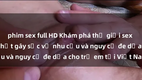 phim sex full HD Khám phá thế giới sex loli Việt Nam: Sự thật gây sốc về nhu cầu và nguy cơ đe dọa cho trẻ em tại Việt Nam